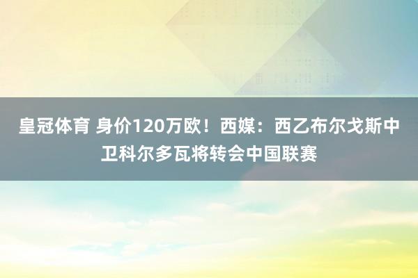 皇冠体育 身价120万欧！西媒：西乙布尔戈斯中卫科尔多瓦将转会中国联赛