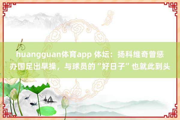 huangguan体育app 体坛：扬科维奇曾惩办国足出早操，与球员的“好日子”也就此到头
