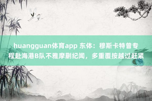 huangguan体育app 东体：穆斯卡特曾专程赴海港B队不雅摩蒯纪闻，多重覆按越过赶紧