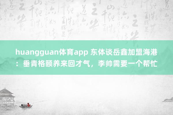huangguan体育app 东体谈岳鑫加盟海港：垂青格颐养来回才气，李帅需要一个帮忙