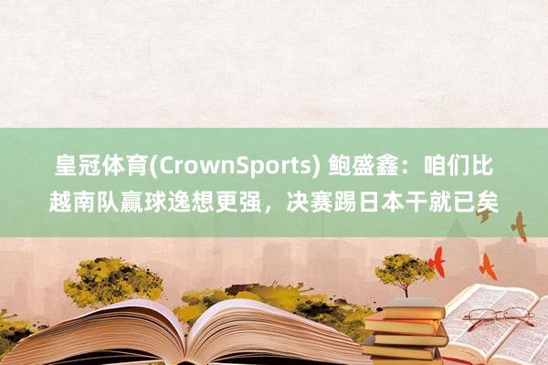 皇冠体育(CrownSports) 鲍盛鑫：咱们比越南队赢球逸想更强，决赛踢日本干就已矣