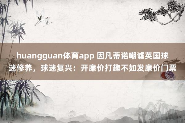 huangguan体育app 因凡蒂诺嘲谑英国球迷修养，球迷复兴：开廉价打趣不如发廉价门票