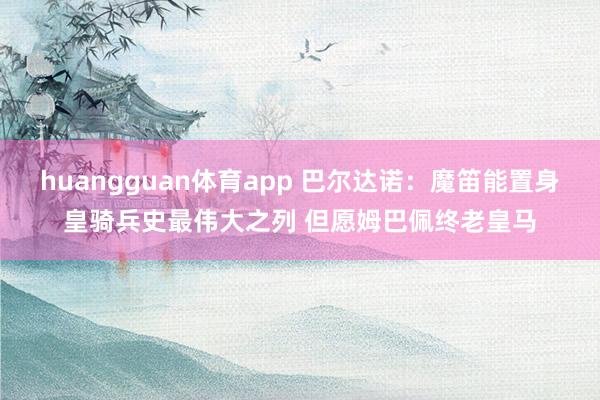 huangguan体育app 巴尔达诺：魔笛能置身皇骑兵史最伟大之列 但愿姆巴佩终老皇马