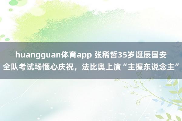 huangguan体育app 张稀哲35岁诞辰国安全队考试场惬心庆祝，法比奥上演“主握东说念主”