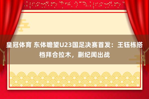 皇冠体育 东体瞻望U23国足决赛首发：王钰栋搭档拜合拉木，蒯纪闻出战