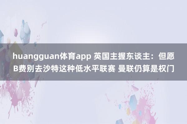 huangguan体育app 英国主握东谈主：但愿B费别去沙特这种低水平联赛 曼联仍算是权门