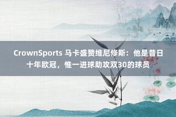 CrownSports 马卡盛赞维尼修斯：他是昔日十年欧冠，惟一进球助攻双30的球员