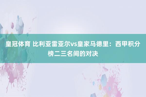 皇冠体育 比利亚雷亚尔vs皇家马德里：西甲积分榜二三名间的对决