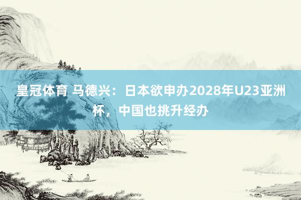 皇冠体育 马德兴：日本欲申办2028年U23亚洲杯，中国也挑升经办