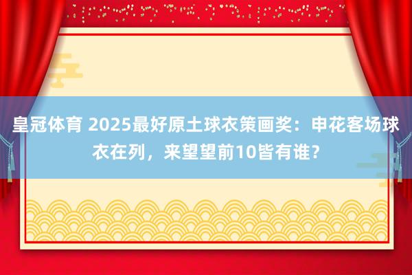 皇冠体育 2025最好原土球衣策画奖：申花客场球衣在列，来望望前10皆有谁？