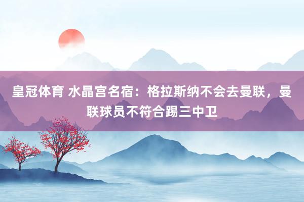 皇冠体育 水晶宫名宿：格拉斯纳不会去曼联，曼联球员不符合踢三中卫