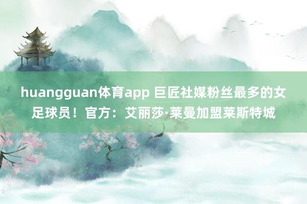 huangguan体育app 巨匠社媒粉丝最多的女足球员！官方：艾丽莎·莱曼加盟莱斯特城