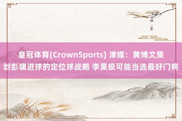 皇冠体育(CrownSports) 津媒:黄博文策划彭啸进球的定位球战略 李昊极可能当选最好门将