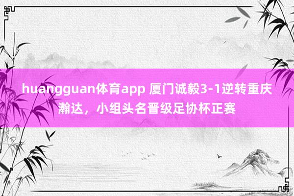 huangguan体育app 厦门诚毅3-1逆转重庆瀚达，小组头名晋级足协杯正赛