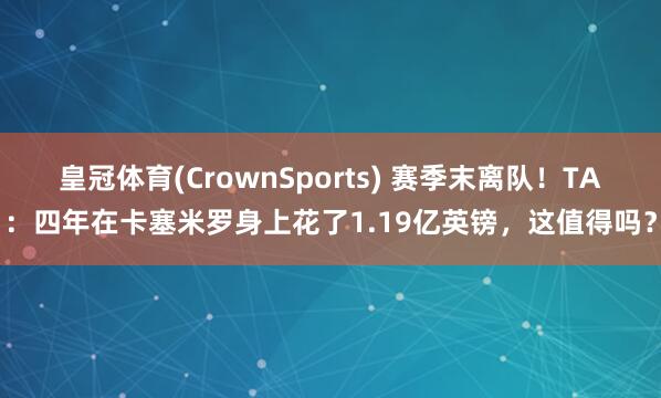 皇冠体育(CrownSports) 赛季末离队！TA：四年在卡塞米罗身上花了1.19亿英镑，这值得吗？