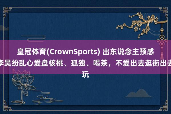 皇冠体育(CrownSports) 出东说念主预感！李昊纷乱心爱盘核桃、孤独、喝茶，不爱出去逛街出去玩