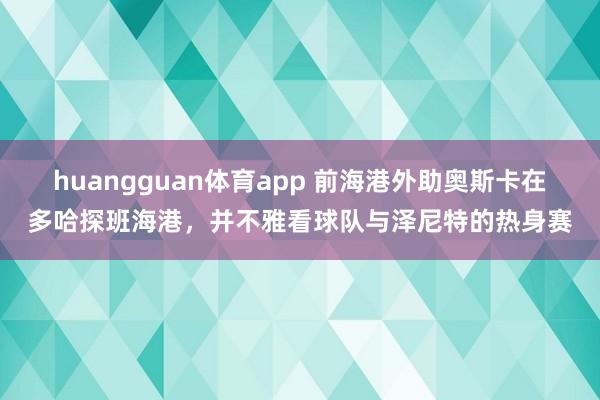 huangguan体育app 前海港外助奥斯卡在多哈探班海港，并不雅看球队与泽尼特的热身赛