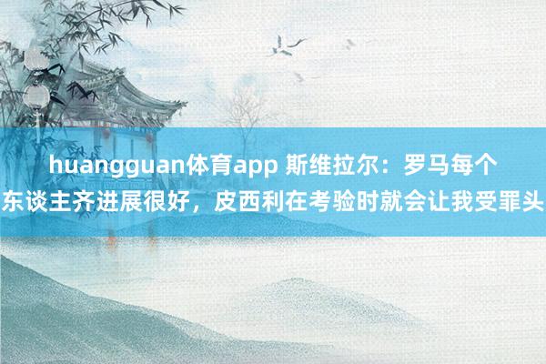 huangguan体育app 斯维拉尔：罗马每个东谈主齐进展很好，皮西利在考验时就会让我受罪头