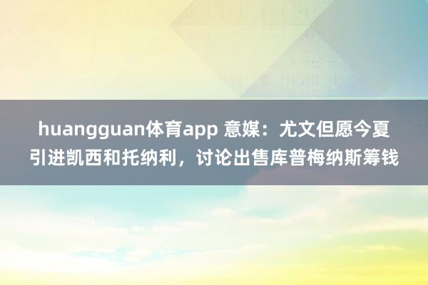 huangguan体育app 意媒：尤文但愿今夏引进凯西和托纳利，讨论出售库普梅纳斯筹钱