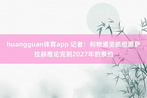 huangguan体育app 记者：利物浦坚抓但愿萨拉赫推论完到2027年的条约