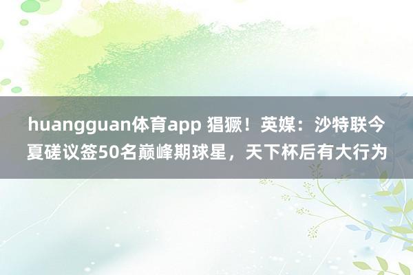 huangguan体育app 猖獗！英媒：沙特联今夏磋议签50名巅峰期球星，天下杯后有大行为