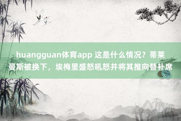 huangguan体育app 这是什么情况？蒂莱曼斯被换下，埃梅里盛怒吼怒并将其推向替补席