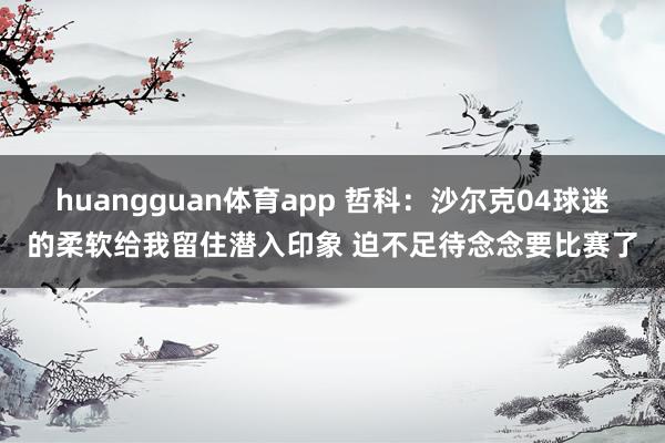 huangguan体育app 哲科：沙尔克04球迷的柔软给我留住潜入印象 迫不足待念念要比赛了
