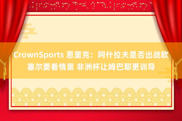 CrownSports 恩里克：阿什拉夫是否出战欧塞尔要看情景 非洲杯让姆巴耶更训导