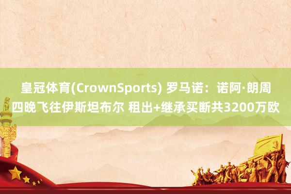 皇冠体育(CrownSports) 罗马诺：诺阿·朗周四晚飞往伊斯坦布尔 租出+继承买断共3200万欧