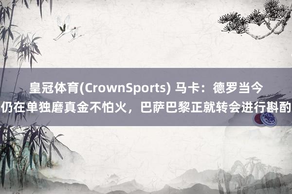 皇冠体育(CrownSports) 马卡：德罗当今仍在单独磨真金不怕火，巴萨巴黎正就转会进行斟酌