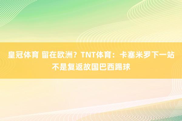 皇冠体育 留在欧洲？TNT体育：卡塞米罗下一站不是复返故国巴西踢球