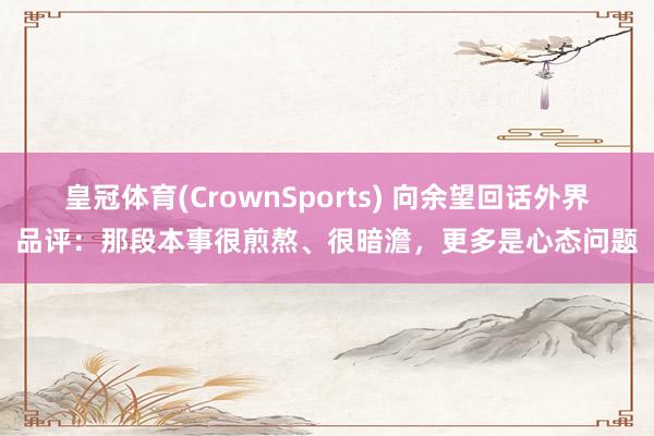 皇冠体育(CrownSports) 向余望回话外界品评：那段本事很煎熬、很暗澹，更多是心态问题