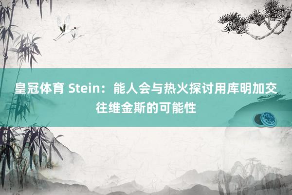 皇冠体育 Stein：能人会与热火探讨用库明加交往维金斯的可能性