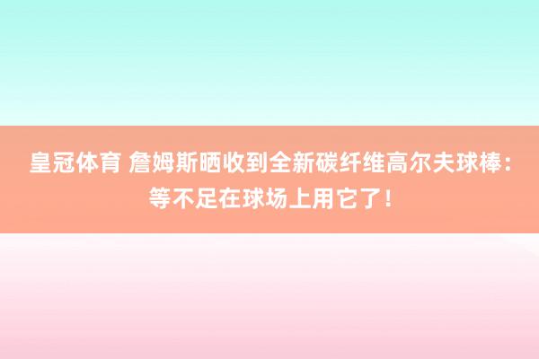 皇冠体育 詹姆斯晒收到全新碳纤维高尔夫球棒：等不足在球场上用它了！
