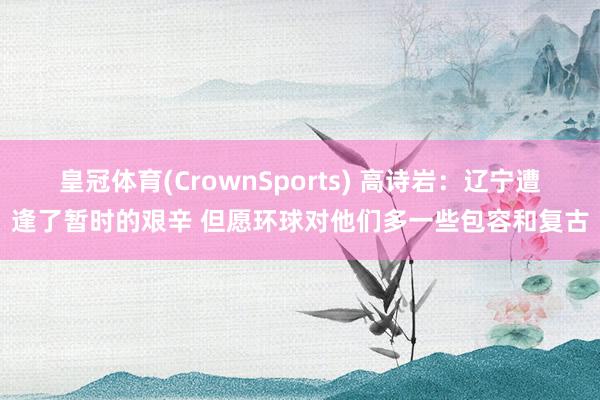 皇冠体育(CrownSports) 高诗岩：辽宁遭逢了暂时的艰辛 但愿环球对他们多一些包容和复古