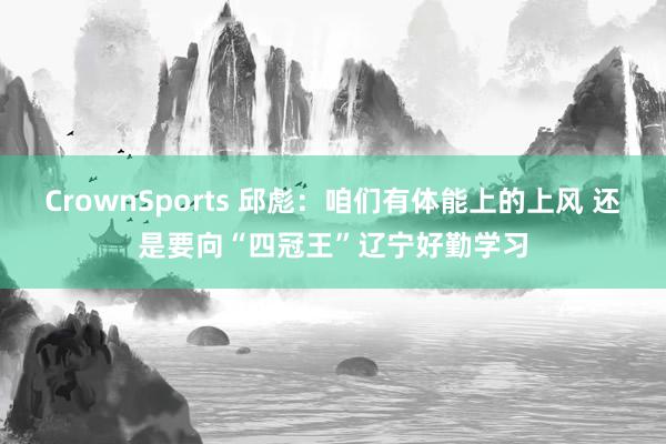 CrownSports 邱彪：咱们有体能上的上风 还是要向“四冠王”辽宁好勤学习