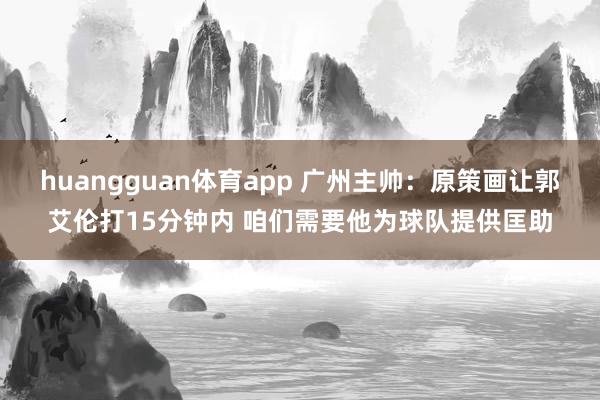 huangguan体育app 广州主帅：原策画让郭艾伦打15分钟内 咱们需要他为球队提供匡助
