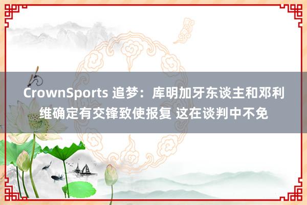 CrownSports 追梦：库明加牙东谈主和邓利维确定有交锋致使报复 这在谈判中不免