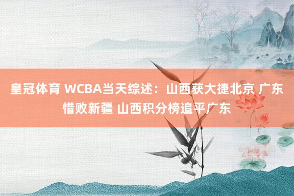 皇冠体育 WCBA当天综述：山西获大捷北京 广东惜败新疆 山西积分榜追平广东
