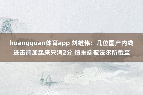 huangguan体育app 刘维伟：几位国产内线进击端加起来只消2分 慎重端被法尔所截至