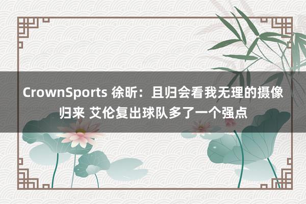 CrownSports 徐昕：且归会看我无理的摄像归来 艾伦复出球队多了一个强点