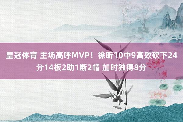 皇冠体育 主场高呼MVP！徐昕10中9高效砍下24分14板2助1断2帽 加时独得8分