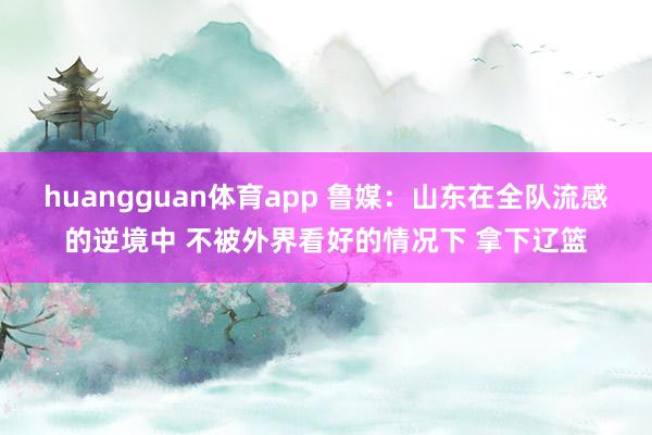 huangguan体育app 鲁媒：山东在全队流感的逆境中 不被外界看好的情况下 拿下辽篮