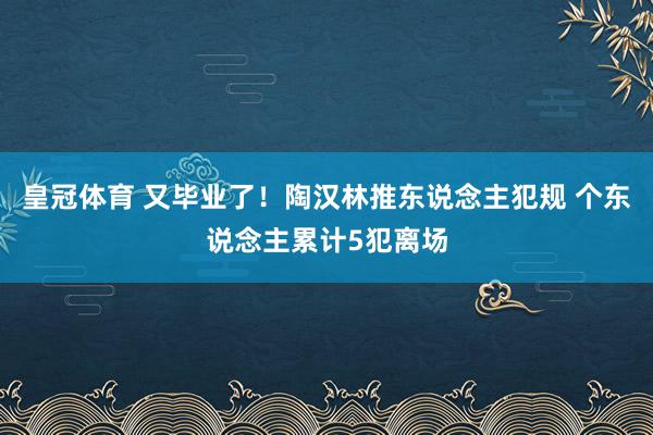 皇冠体育 又毕业了！陶汉林推东说念主犯规 个东说念主累计5犯离场