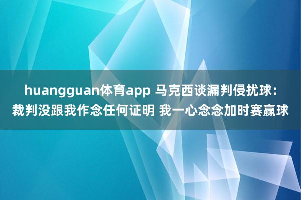 huangguan体育app 马克西谈漏判侵扰球：裁判没跟我作念任何证明 我一心念念加时赛赢球