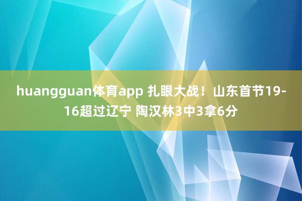 huangguan体育app 扎眼大战！山东首节19-16超过辽宁 陶汉林3中3拿6分