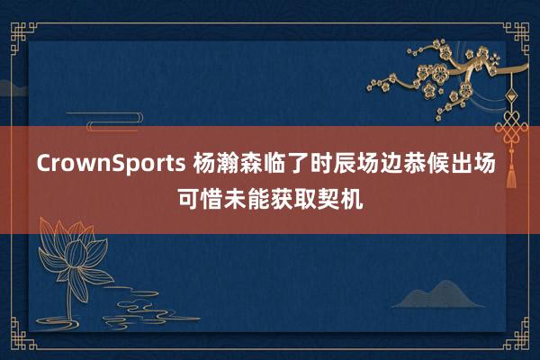 CrownSports 杨瀚森临了时辰场边恭候出场 可惜未能获取契机