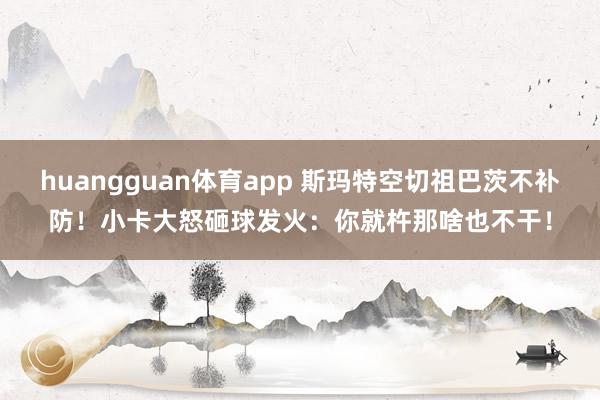 huangguan体育app 斯玛特空切祖巴茨不补防！小卡大怒砸球发火：你就杵那啥也不干！