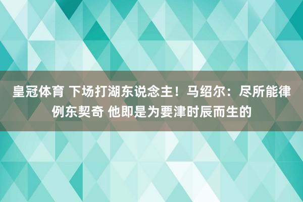 皇冠体育 下场打湖东说念主！马绍尔：尽所能律例东契奇 他即是为要津时辰而生的