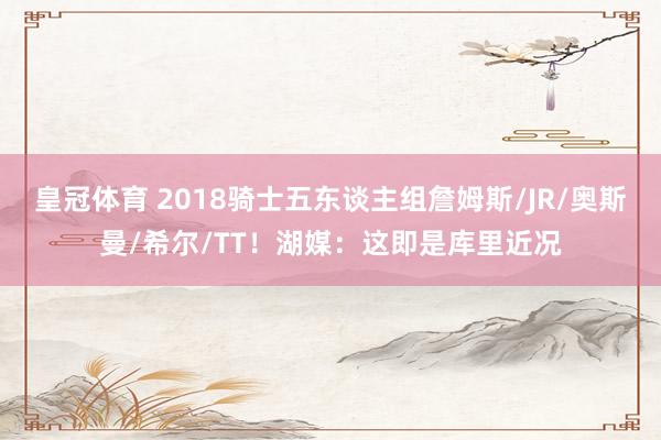 皇冠体育 2018骑士五东谈主组詹姆斯/JR/奥斯曼/希尔/TT！湖媒：这即是库里近况